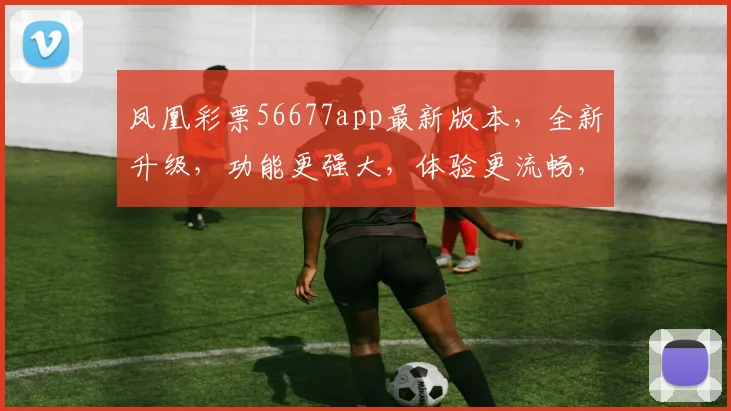 凤凰彩票56677app最新版本，全新升级，功能更强大，体验更流畅，不容错过
