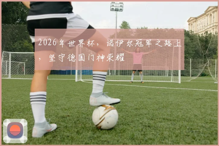 2026年世界杯，诺伊尔冠军之路上，坚守德国门神荣耀