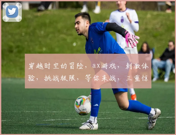 穿越时空的冒险，ax游戏，刺激体验，挑战极限，等你来战，三重惊喜，不容错过