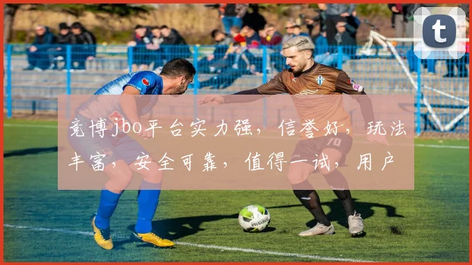 竞博jbo平台实力强，信誉好，玩法丰富，安全可靠，值得一试，用户好评如潮