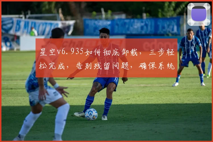 星空v6.935如何彻底卸载，三步轻松完成，告别残留问题，确保系统干净如新