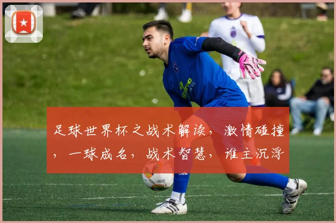 足球世界杯之战术解读，激情碰撞，一球成名，战术智慧，谁主沉浮